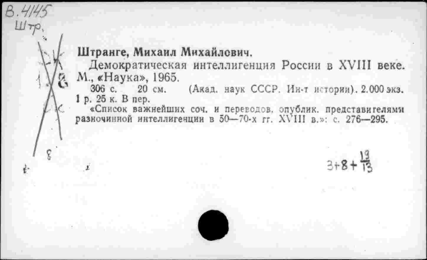 ﻿ь.ч/ю
Штранге, Михаил Михайлович.
Демократическая интеллигенция России в XVIII веке. М., «Наука», 1965.
306 с. 20 см. (Акад, наук СССР. Ин-т истории). 2.000экз.
1 р. 25 к. В пер.
«Список важнейших соч. и переводов, опублик. представителями разночинной интеллигенции в 50—70-х гг. XVIII в.»: с. 276—295.

